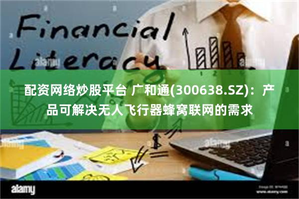 配资网络炒股平台 广和通(300638.SZ)：产品可解决无人飞行器蜂窝联网的需求