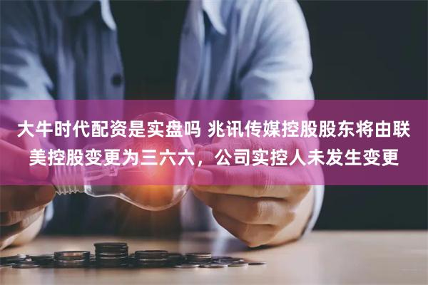 大牛时代配资是实盘吗 兆讯传媒控股股东将由联美控股变更为三六六，公司实控人未发生变更