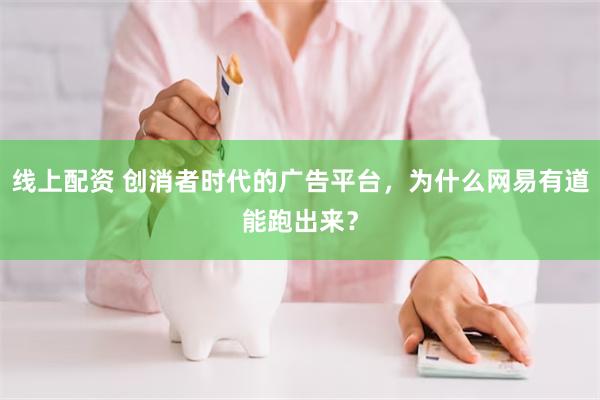 线上配资 创消者时代的广告平台，为什么网易有道能跑出来？