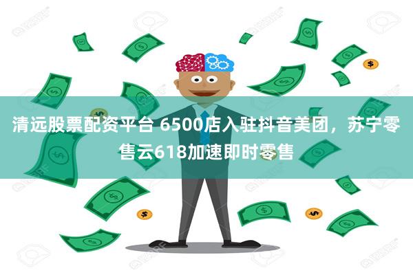 清远股票配资平台 6500店入驻抖音美团，苏宁零售云618加速即时零售