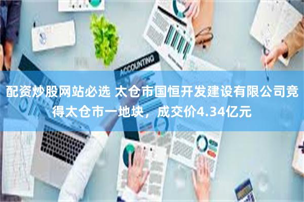 配资炒股网站必选 太仓市国恒开发建设有限公司竞得太仓市一地块，成交价4.34亿元