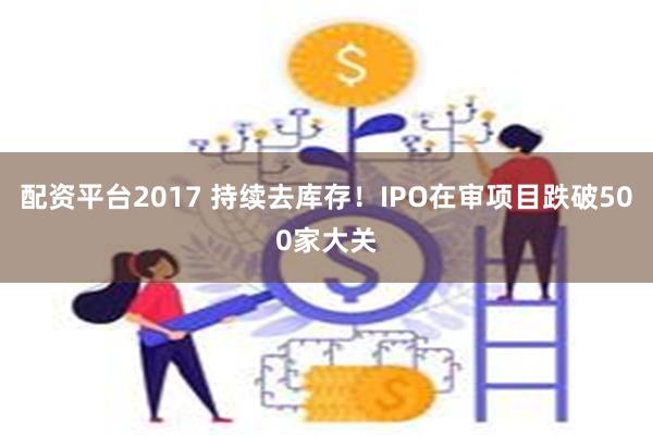 配资平台2017 持续去库存！IPO在审项目跌破500家大关