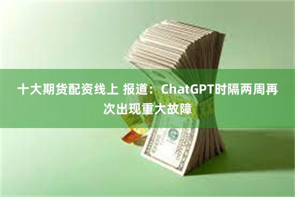 十大期货配资线上 报道：ChatGPT时隔两周再次出现重大故障