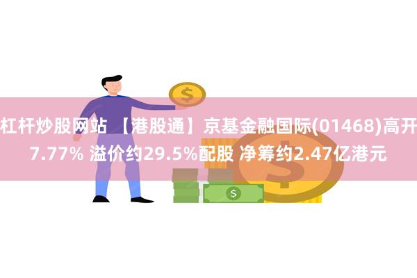 杠杆炒股网站 【港股通】京基金融国际(01468)高开7.77% 溢价约29.5%配股 净筹约2.47亿港元