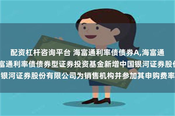 配资杠杆咨询平台 海富通利率债债券A,海富通利率债债券C: 关于海富通利率债债券型证券投资基金新增中国银河证券股份有限公司为销售机构并参加其申购费率优惠活动的公告