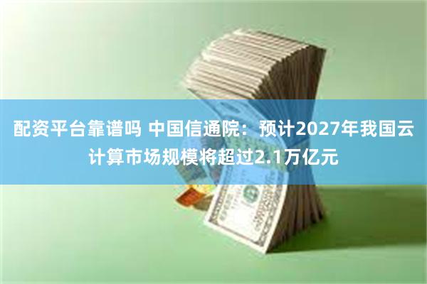 配资平台靠谱吗 中国信通院：预计2027年我国云计算市场规模将超过2.1万亿元