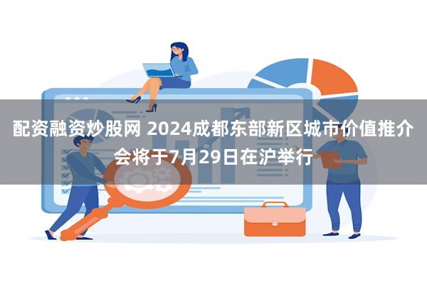 配资融资炒股网 2024成都东部新区城市价值推介会将于7月29日在沪举行