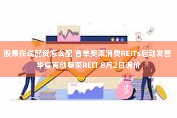 股票在线配资怎么配 首单奥莱消费REITs启动发售 华夏首创奥莱REIT 8月2日询价