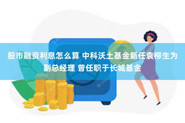 股市融资利息怎么算 中科沃土基金新任袁柳生为副总经理 曾任职于长城基金