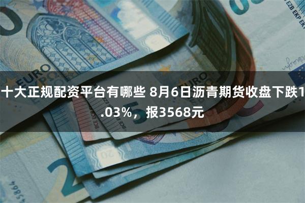 十大正规配资平台有哪些 8月6日沥青期货收盘下跌1.03%，报3568元