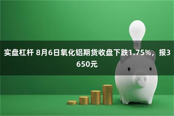 实盘杠杆 8月6日氧化铝期货收盘下跌1.75%，报3650元