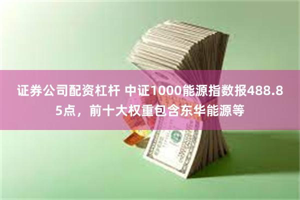 证券公司配资杠杆 中证1000能源指数报488.85点，前十大权重包含东华能源等