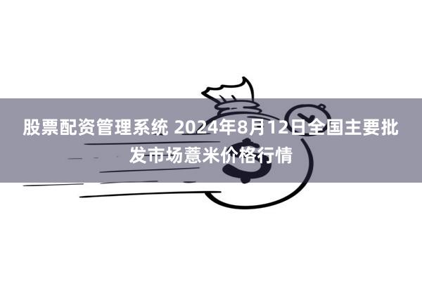 股票配资管理系统 2024年8月12日全国主要批发市场薏米价格行情