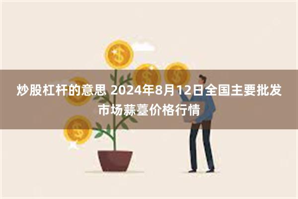 炒股杠杆的意思 2024年8月12日全国主要批发市场蒜薹价格行情