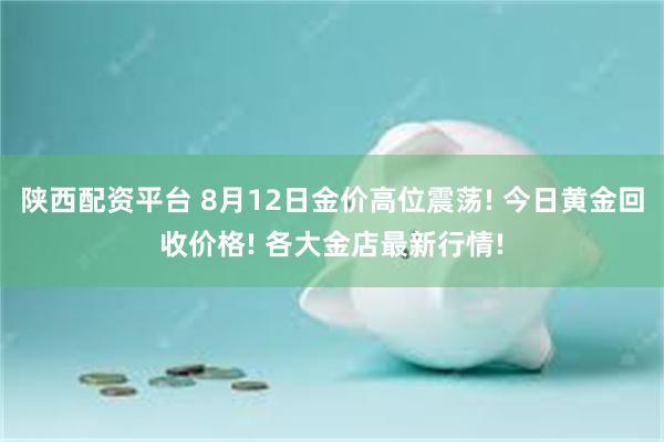 陕西配资平台 8月12日金价高位震荡! 今日黄金回收价格! 各大金店最新行情!