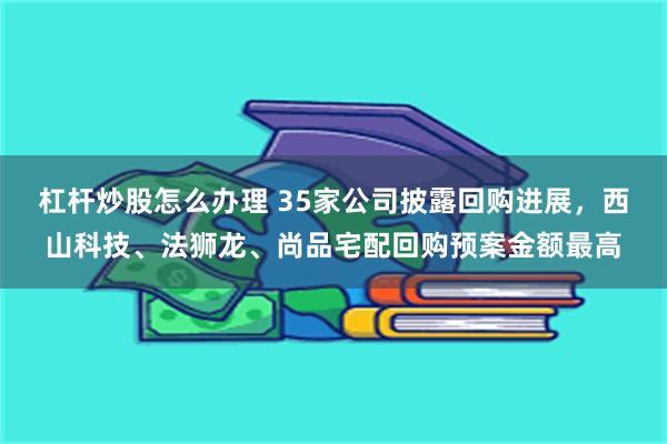 杠杆炒股怎么办理 35家公司披露回购进展，西山科技、法狮龙、尚品宅配回购预案金额最高