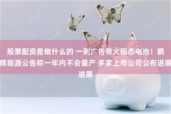 股票配资是做什么的 一则广告带火固态电池！鹏辉能源公告称一年内不会量产 多家上市公司公布进展