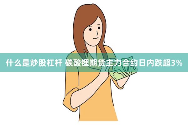 什么是炒股杠杆 碳酸锂期货主力合约日内跌超3%