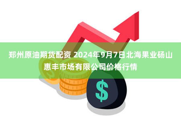 郑州原油期货配资 2024年9月7日北海果业砀山惠丰市场有限公司价格行情