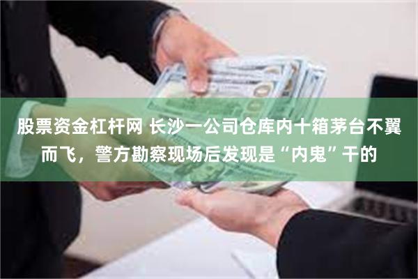 股票资金杠杆网 长沙一公司仓库内十箱茅台不翼而飞，警方勘察现场后发现是“内鬼”干的