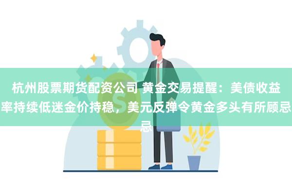 杭州股票期货配资公司 黄金交易提醒：美债收益率持续低迷金价持稳，美元反弹令黄金多头有所顾忌