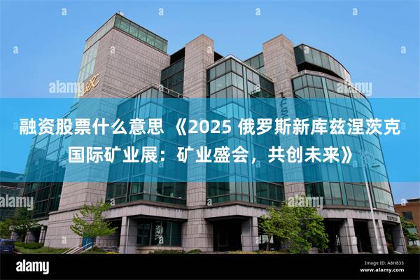 融资股票什么意思 《2025 俄罗斯新库兹涅茨克国际矿业展：矿业盛会，共创未来》