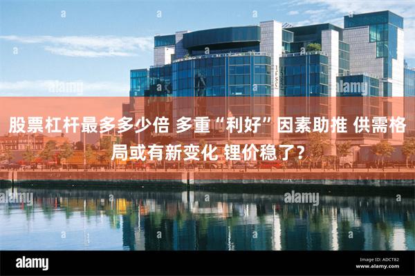 股票杠杆最多多少倍 多重“利好”因素助推 供需格局或有新变化 锂价稳了？