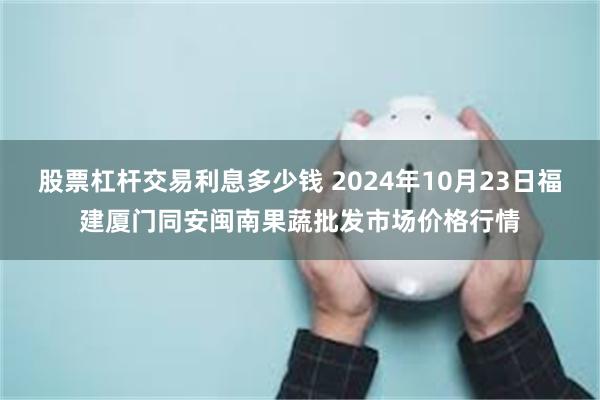 股票杠杆交易利息多少钱 2024年10月23日福建厦门同安闽南果蔬批发市场价格行情