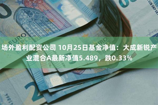 场外盈利配资公司 10月25日基金净值：大成新锐产业混合A最新净值5.489，跌0.33%