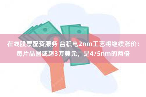 在线股票配资服务 台积电2nm工艺将继续涨价：每片晶圆或超3万美元，是4/5nm的两倍