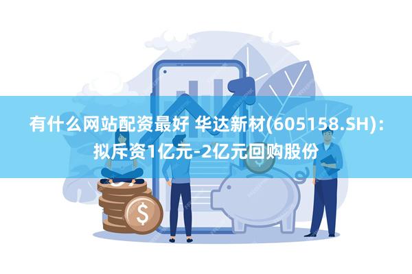 有什么网站配资最好 华达新材(605158.SH)：拟斥资1亿元-2亿元回购股份