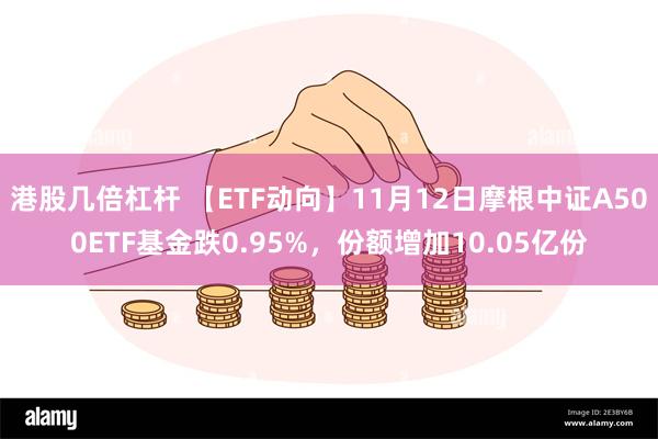 港股几倍杠杆 【ETF动向】11月12日摩根中证A500ETF基金跌0.95%，份额增加10.05亿份