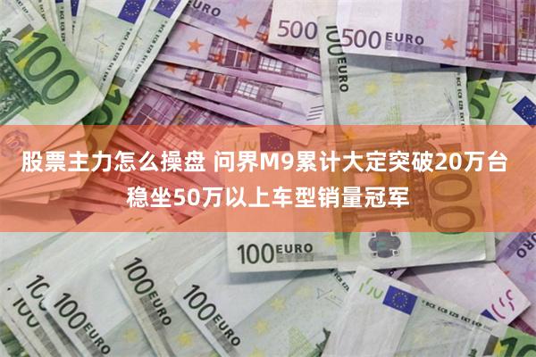 股票主力怎么操盘 问界M9累计大定突破20万台 稳坐50万以上车型销量冠军