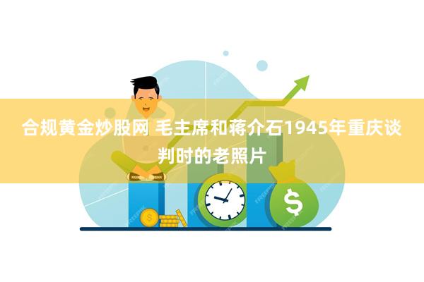 合规黄金炒股网 毛主席和蒋介石1945年重庆谈判时的老照片