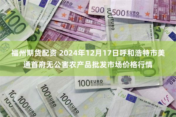 福州期货配资 2024年12月17日呼和浩特市美通首府无公害农产品批发市场价格行情