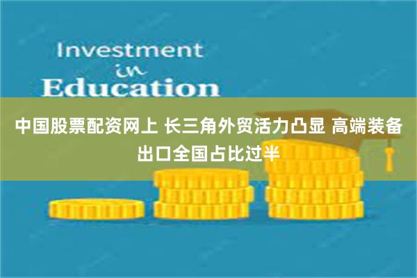 中国股票配资网上 长三角外贸活力凸显 高端装备出口全国占比过半