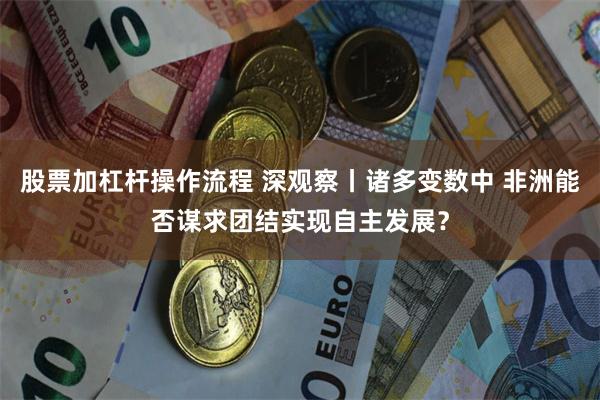 股票加杠杆操作流程 深观察丨诸多变数中 非洲能否谋求团结实现自主发展？