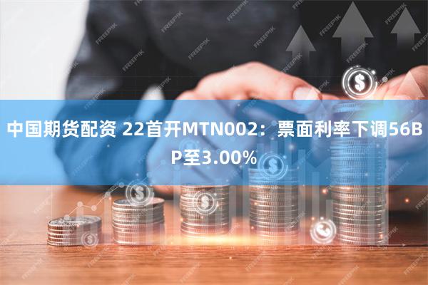 中国期货配资 22首开MTN002：票面利率下调56BP至3.00%